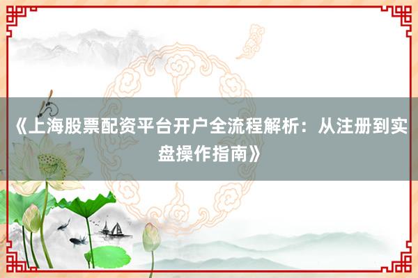 《上海股票配资平台开户全流程解析：从注册到实盘操作指南》