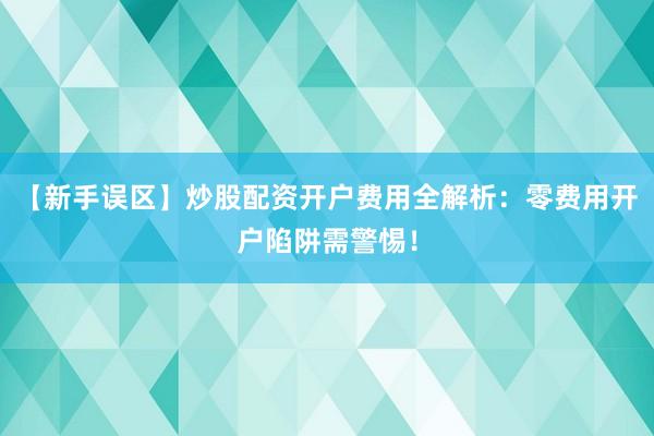 【新手误区】炒股配资开户费用全解析：零费用开户陷阱需警惕！