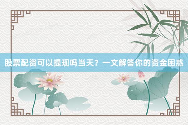 股票配资可以提现吗当天？一文解答你的资金困惑