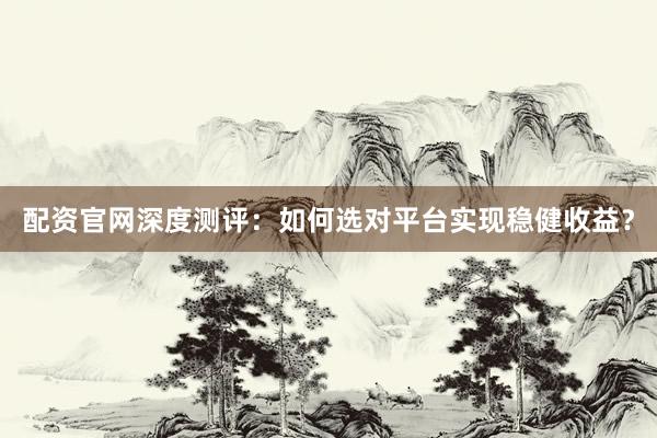 配资官网深度测评：如何选对平台实现稳健收益？
