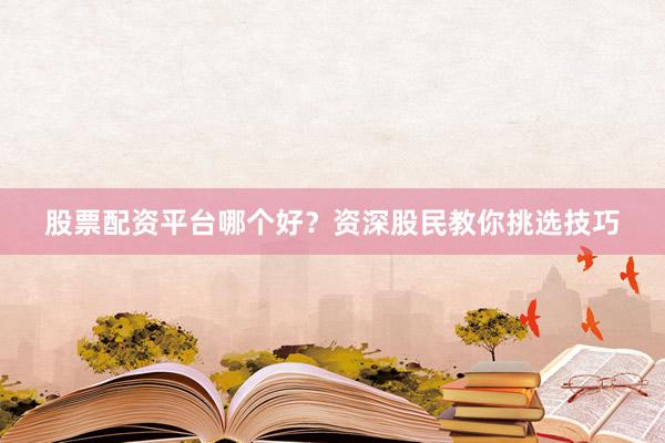 股票配资平台哪个好？资深股民教你挑选技巧
