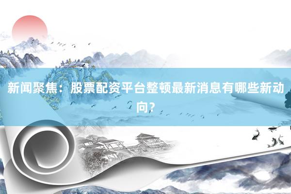 新闻聚焦：股票配资平台整顿最新消息有哪些新动向？
