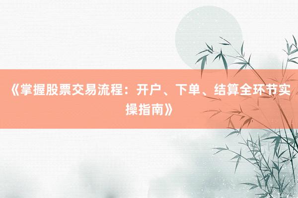 《掌握股票交易流程：开户、下单、结算全环节实操指南》