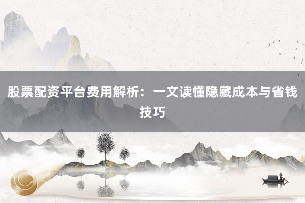 股票配资平台费用解析：一文读懂隐藏成本与省钱技巧