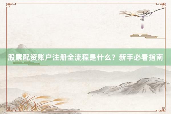 股票配资账户注册全流程是什么？新手必看指南