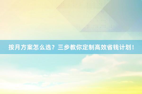 按月方案怎么选？三步教你定制高效省钱计划！