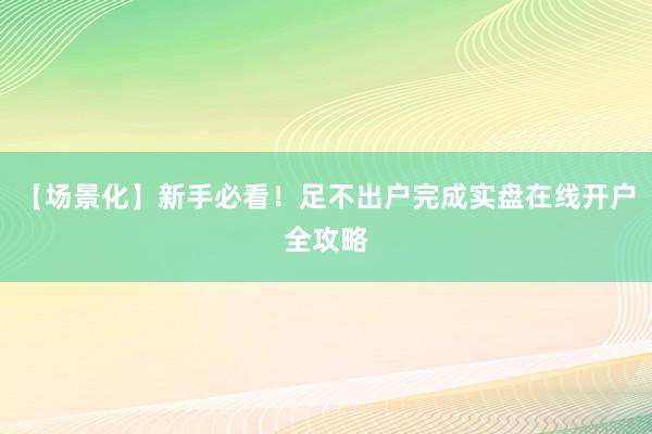 【场景化】新手必看！足不出户完成实盘在线开户全攻略