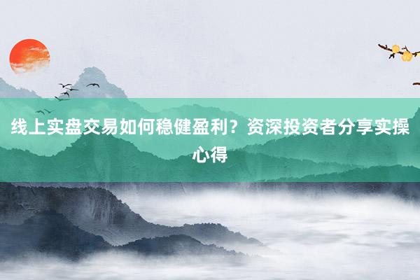 线上实盘交易如何稳健盈利？资深投资者分享实操心得