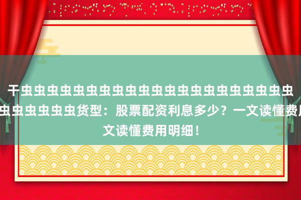 干虫虫虫虫虫虫虫虫虫虫虫虫虫虫虫虫虫虫虫虫虫虫虫虫虫虫虫虫虫虫货型：股票配资利息多少？一文读懂费用明细！