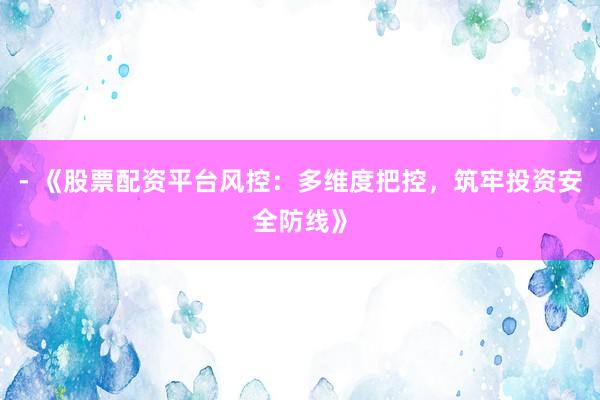 - 《股票配资平台风控：多维度把控，筑牢投资安全防线》
