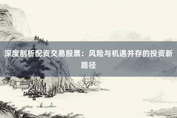 深度剖析配资交易股票：风险与机遇并存的投资新路径