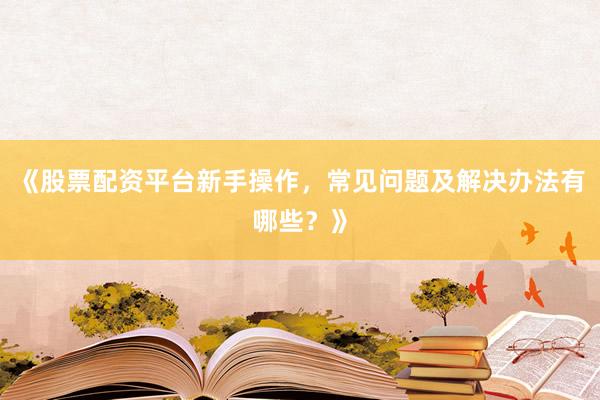 《股票配资平台新手操作，常见问题及解决办法有哪些？》