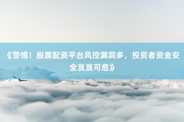 《警惕！股票配资平台风控漏洞多，投资者资金安全岌岌可危》