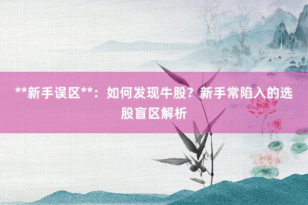 **新手误区**：如何发现牛股？新手常陷入的选股盲区解析