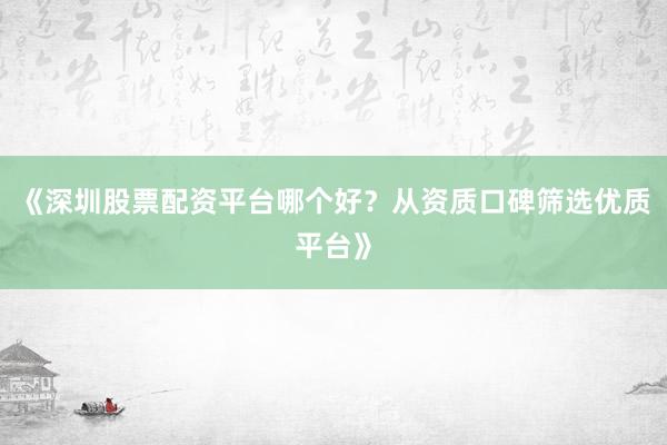 《深圳股票配资平台哪个好？从资质口碑筛选优质平台》
