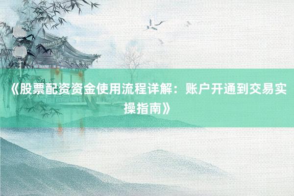《股票配资资金使用流程详解：账户开通到交易实操指南》