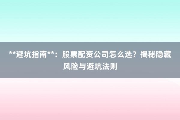 **避坑指南**：股票配资公司怎么选？揭秘隐藏风险与避坑法则