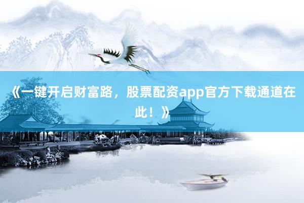 《一键开启财富路，股票配资app官方下载通道在此！》