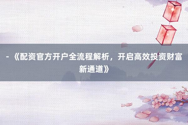 - 《配资官方开户全流程解析，开启高效投资财富新通道》