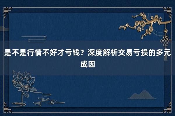 是不是行情不好才亏钱？深度解析交易亏损的多元成因