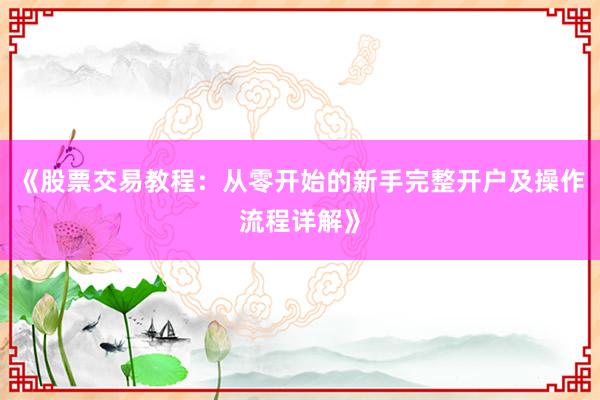 《股票交易教程：从零开始的新手完整开户及操作流程详解》