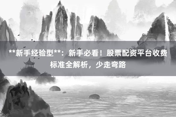 **新手经验型**：新手必看！股票配资平台收费标准全解析，少走弯路