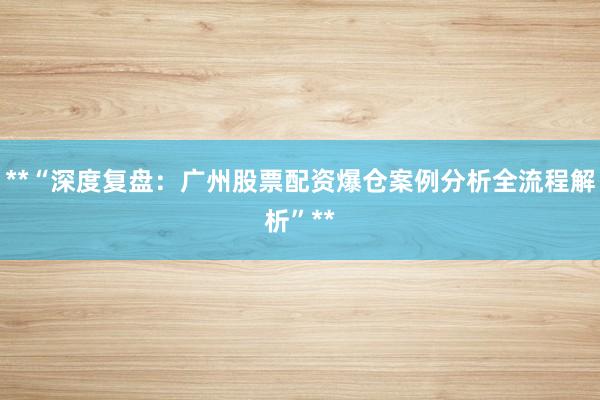 **“深度复盘：广州股票配资爆仓案例分析全流程解析”**