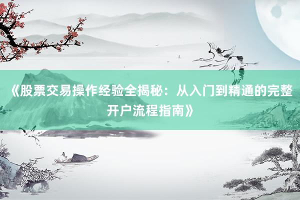 《股票交易操作经验全揭秘：从入门到精通的完整开户流程指南》
