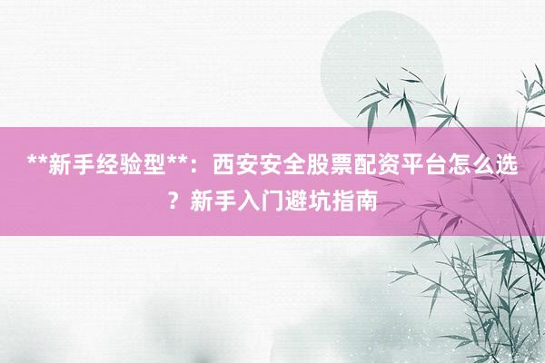 **新手经验型**：西安安全股票配资平台怎么选？新手入门避坑指南
