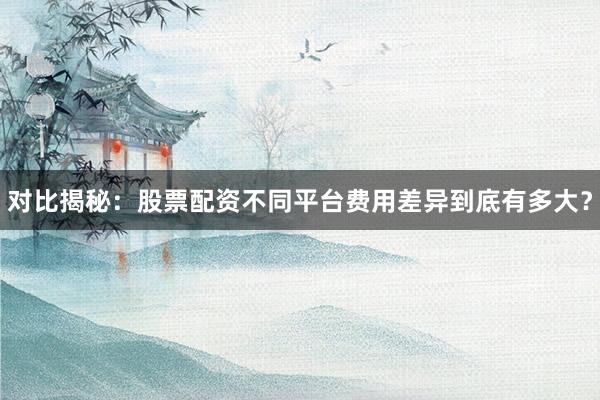 对比揭秘：股票配资不同平台费用差异到底有多大？