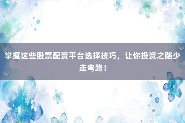 掌握这些股票配资平台选择技巧，让你投资之路少走弯路！