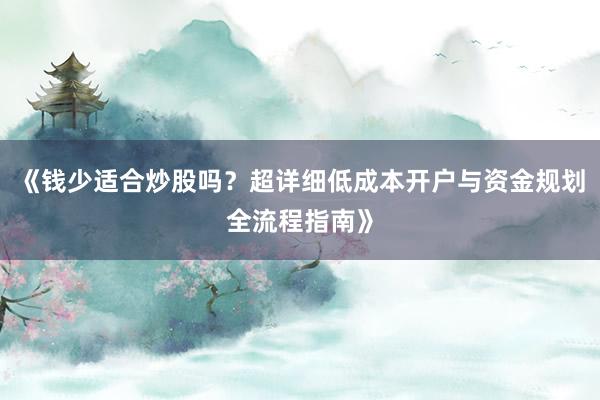 《钱少适合炒股吗？超详细低成本开户与资金规划全流程指南》