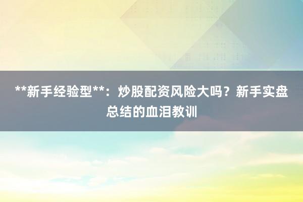 **新手经验型**：炒股配资风险大吗？新手实盘总结的血泪教训