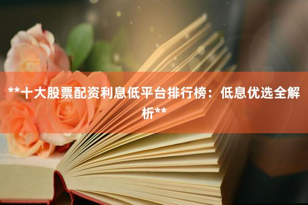 **十大股票配资利息低平台排行榜：低息优选全解析**
