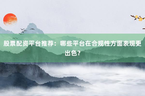 股票配资平台推荐：哪些平台在合规性方面表现更出色？