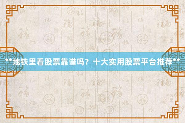**地铁里看股票靠谱吗?十大实用股票平台推荐**