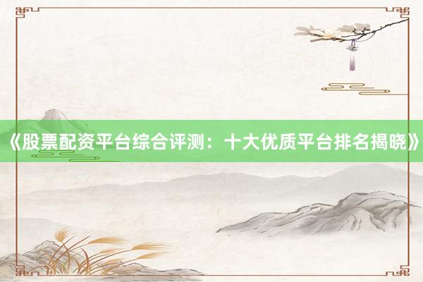 《股票配资平台综合评测：十大优质平台排名揭晓》