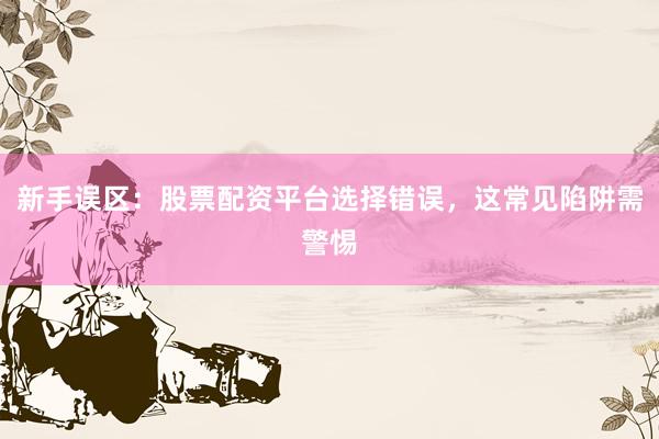 新手误区：股票配资平台选择错误，这常见陷阱需警惕