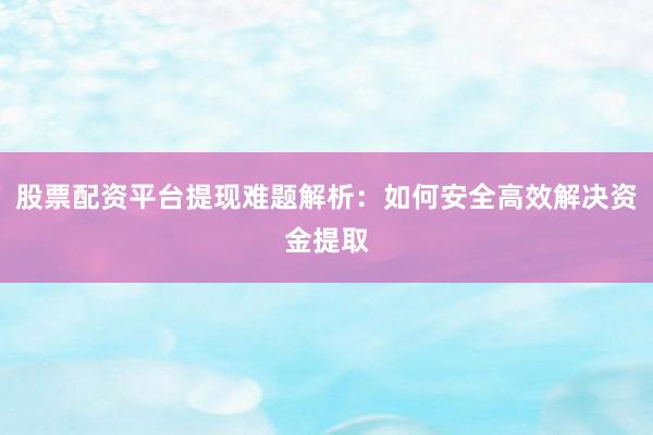 股票配资平台提现难题解析：如何安全高效解决资金提取