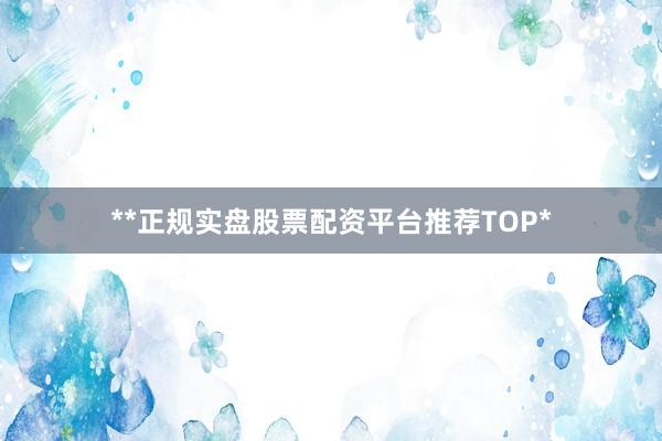 **正规实盘股票配资平台推荐TOP*