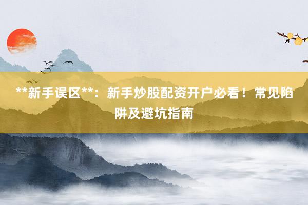 **新手误区**：新手炒股配资开户必看！常见陷阱及避坑指南