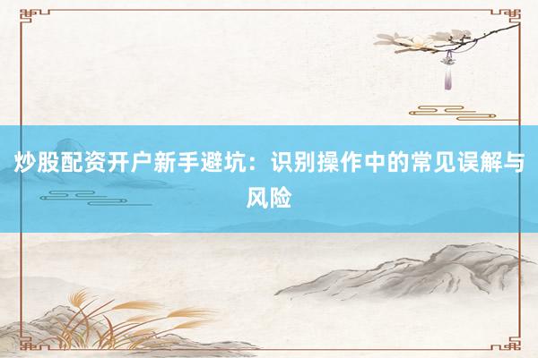 炒股配资开户新手避坑：识别操作中的常见误解与风险