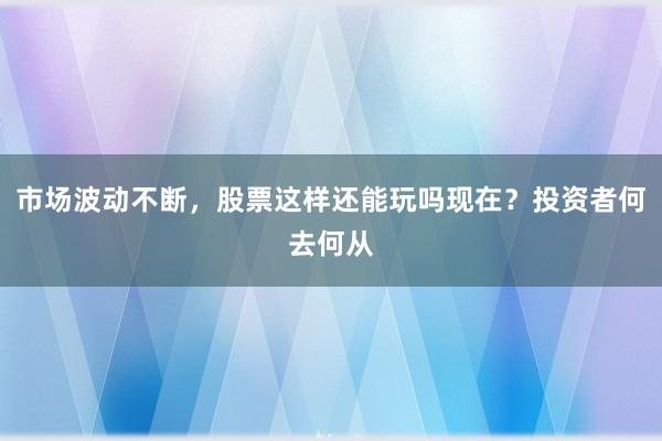市场波动不断，股票这样还能玩吗现在？投资者何去何从