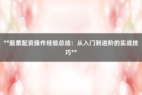 **股票配资操作经验总结：从入门到进阶的实战技巧**