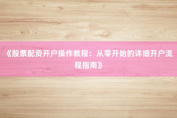 《股票配资开户操作教程:从零开始的详细开户流程指南》