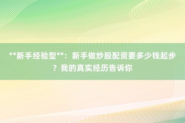 **新手经验型**：新手做炒股配资要多少钱起步？我的真实经历告诉你