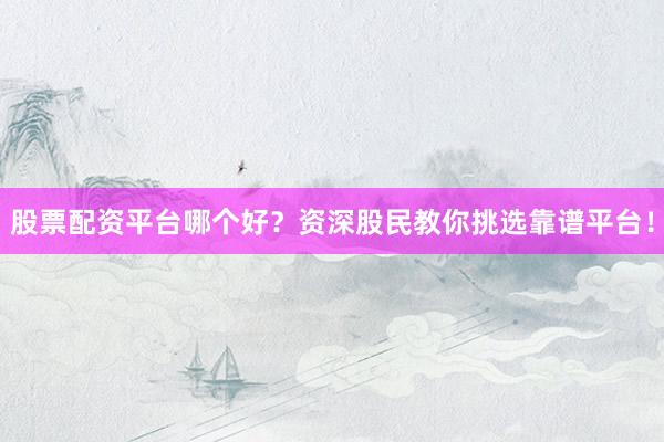 股票配资平台哪个好？资深股民教你挑选靠谱平台！