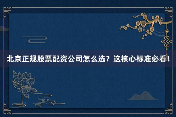 北京正规股票配资公司怎么选？这核心标准必看！