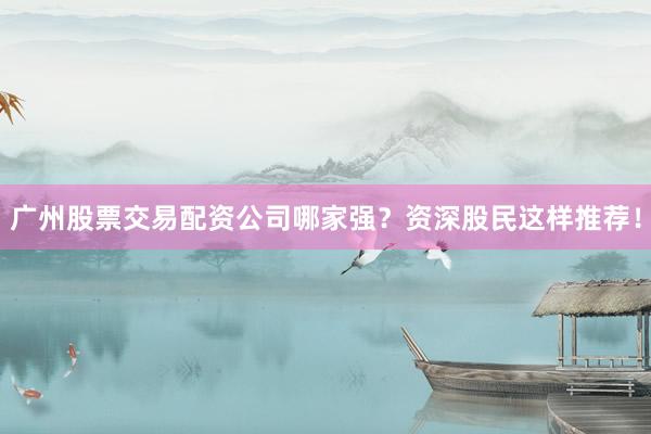 广州股票交易配资公司哪家强？资深股民这样推荐！