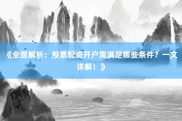 《全面解析：股票配资开户需满足哪些条件？一文详解！》